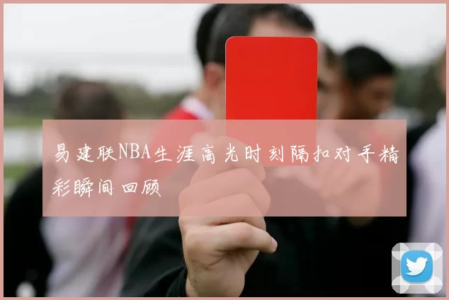 易建联NBA生涯高光时刻隔扣对手精彩瞬间回顾