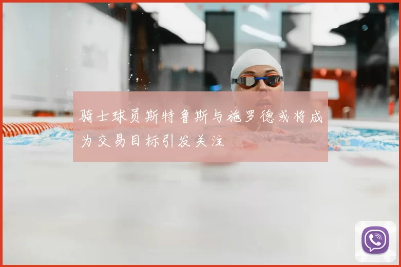 骑士球员斯特鲁斯与施罗德或将成为交易目标引发关注