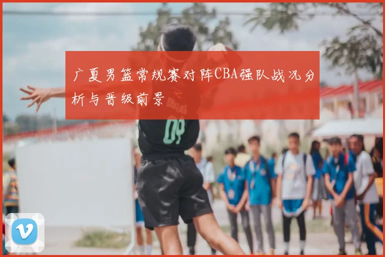广夏男篮常规赛对阵CBA强队战况分析与晋级前景