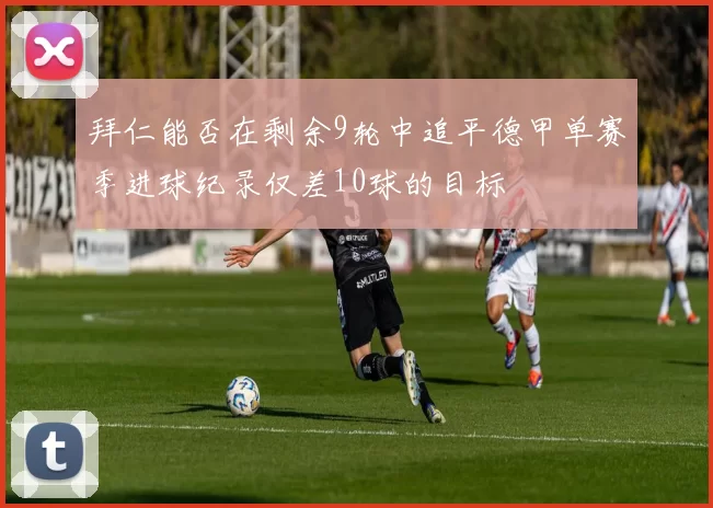 拜仁能否在剩余9轮中追平德甲单赛季进球纪录仅差10球的目标