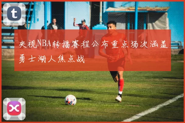 央视NBA转播赛程公布重点场次涵盖勇士湖人焦点战