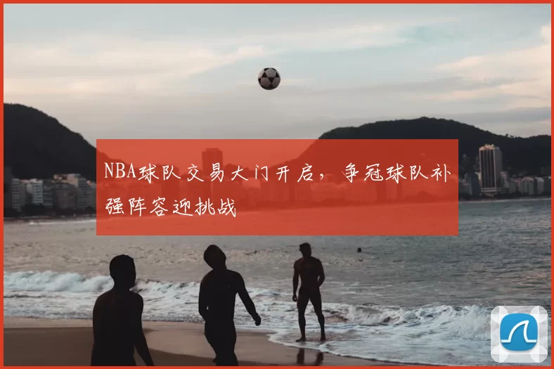 NBA球队交易大门开启，争冠球队补强阵容迎挑战