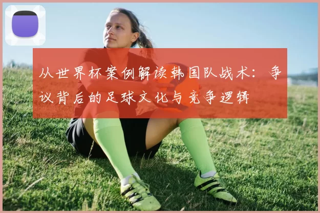 从世界杯案例解读韩国队战术:争议背后的足球文化与竞争逻辑