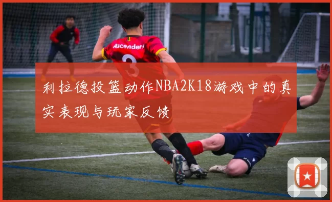 利拉德投篮动作NBA2K18游戏中的真实表现与玩家反馈
