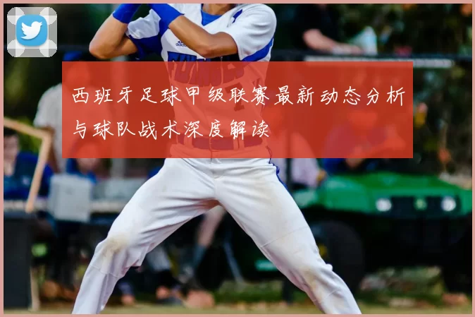 西班牙足球甲级联赛最新动态分析与球队战术深度解读