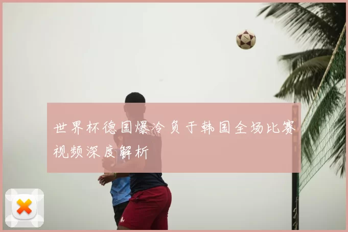 世界杯德国爆冷负于韩国全场比赛视频深度解析