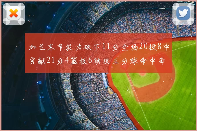 加兰末节发力砍下11分全场20投8中贡献21分4篮板6助攻三分球命中率高达375