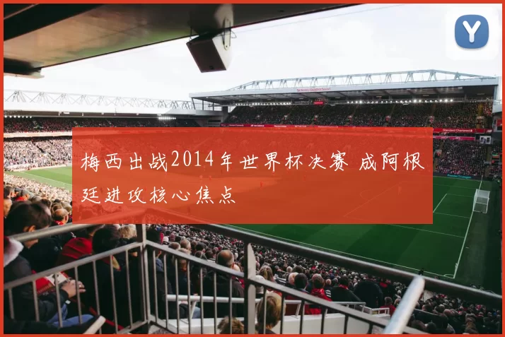 梅西出战2014年世界杯决赛 成阿根廷进攻核心焦点