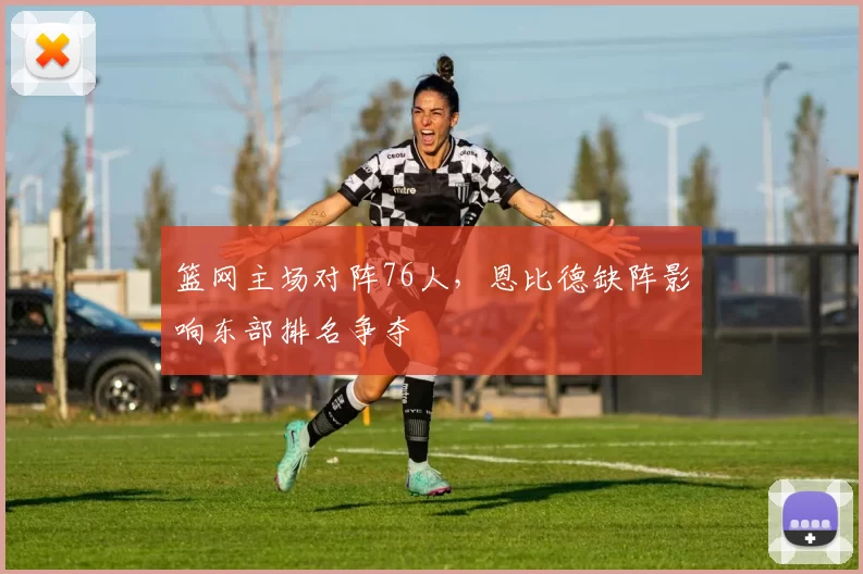 篮网主场对阵76人，恩比德缺阵影响东部排名争夺