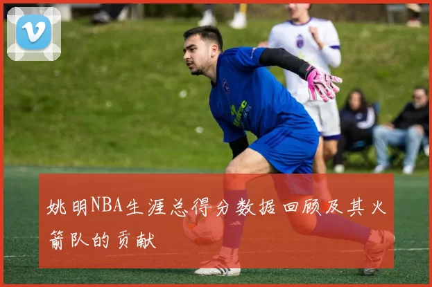 姚明NBA生涯总得分数据回顾及其火箭队的贡献