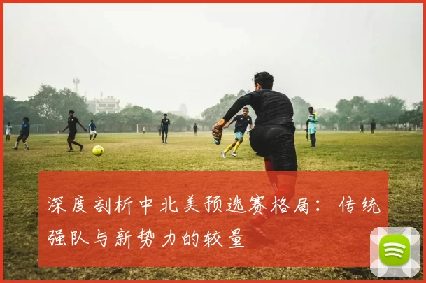 深度剖析中北美预选赛格局:传统强队与新势力的较量