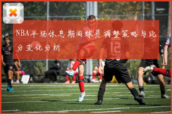 NBA半场休息期间球员调整策略与比分变化分析