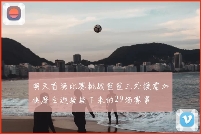 明天首场比赛挑战重重三外援需加快磨合迎接接下来的29场赛事