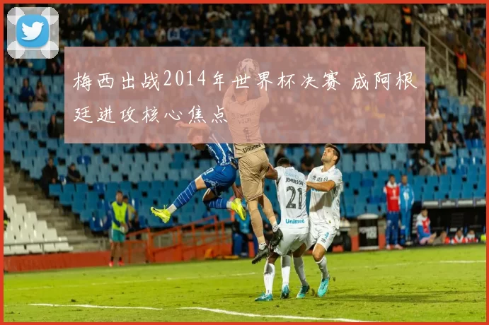 梅西出战2014年世界杯决赛 成阿根廷进攻核心焦点