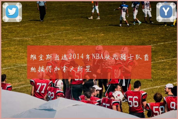 维金斯当选2014年NBA状元骑士队首轮摘得加拿大新星