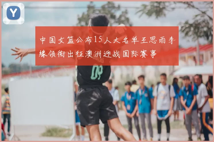 中国女篮公布15人大名单王思雨李缘领衔出征澳洲迎战国际赛事