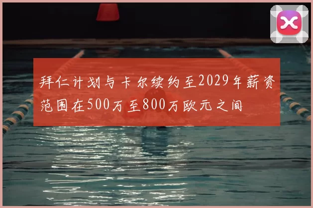拜仁计划与卡尔续约至2029年薪资范围在500万至800万欧元之间