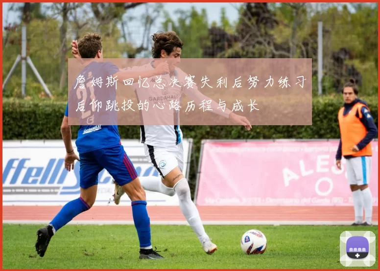 詹姆斯回忆总决赛失利后努力练习后仰跳投的心路历程与成长