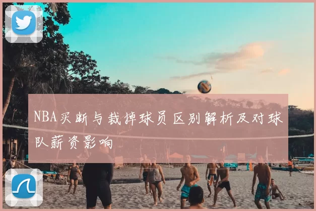 NBA买断与裁掉球员区别解析及对球队薪资影响