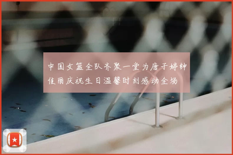 中国女篮全队齐聚一堂为唐子婷钟佳丽庆祝生日温馨时刻感动全场