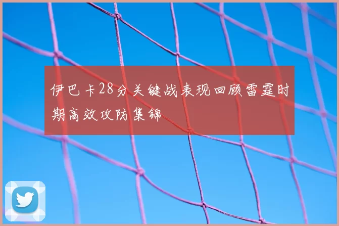 伊巴卡28分关键战表现回顾雷霆时期高效攻防集锦