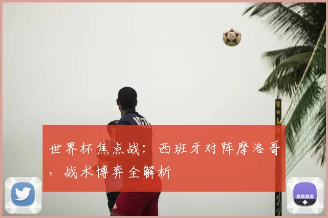 世界杯焦点战：西班牙对阵摩洛哥，战术博弈全解析