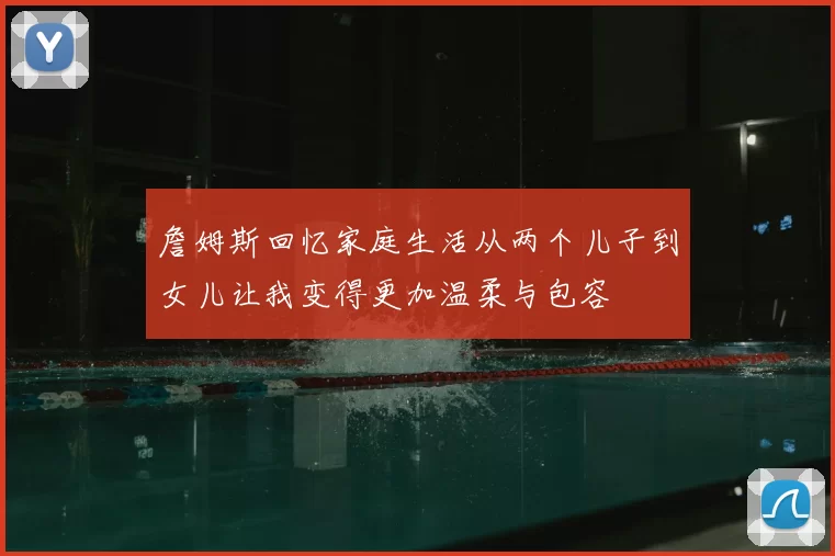 詹姆斯回忆家庭生活从两个儿子到女儿让我变得更加温柔与包容