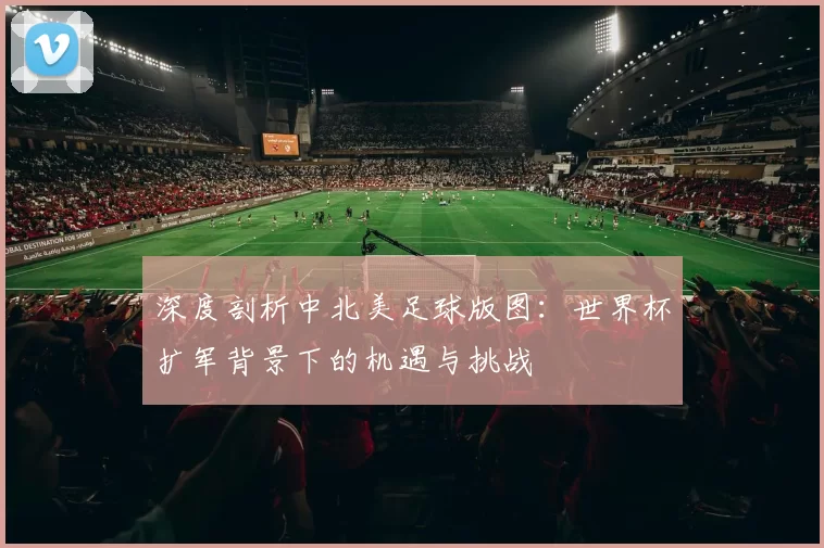 深度剖析中北美足球版图:世界杯扩军背景下的机遇与挑战