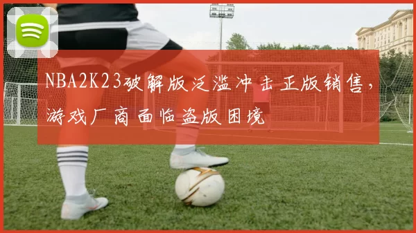 NBA2K23破解版泛滥冲击正版销售，游戏厂商面临盗版困境