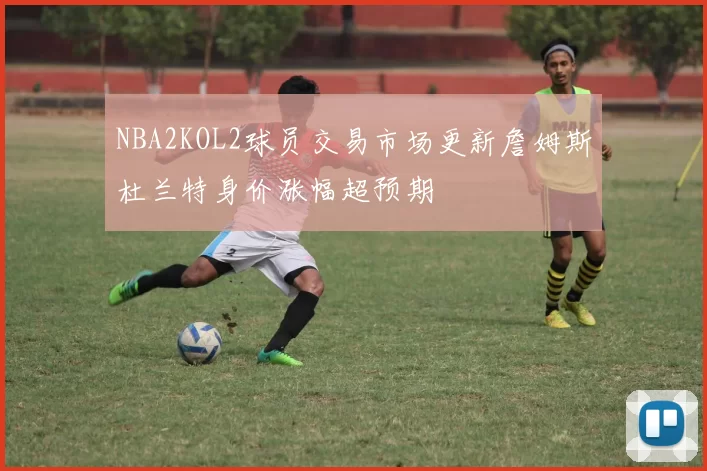 NBA2KOL2球员交易市场更新詹姆斯杜兰特身价涨幅超预期