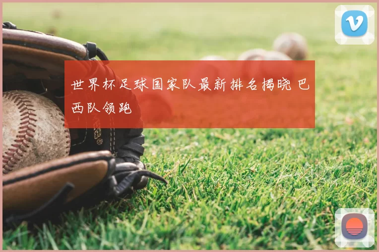 世界杯足球国家队最新排名揭晓 巴西队领跑