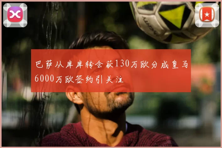 巴萨从库库转会获130万欧分成皇马6000万欧签约引关注