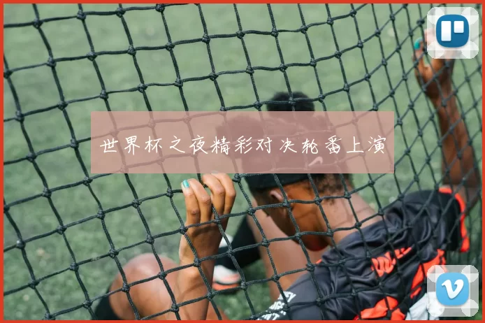 世界杯之夜精彩对决轮番上演
