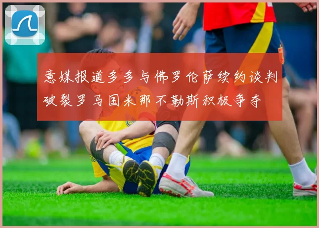 意媒报道多多与佛罗伦萨续约谈判破裂罗马国米那不勒斯积极争夺
