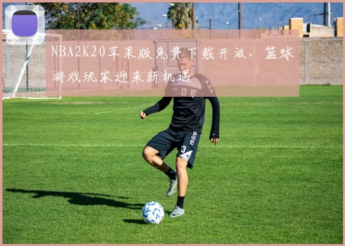 NBA2K20苹果版免费下载开放，篮球游戏玩家迎来新机遇