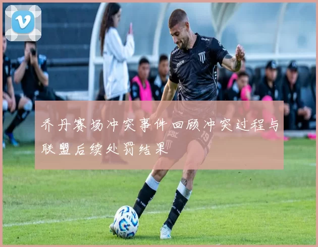 乔丹赛场冲突事件回顾冲突过程与联盟后续处罚结果