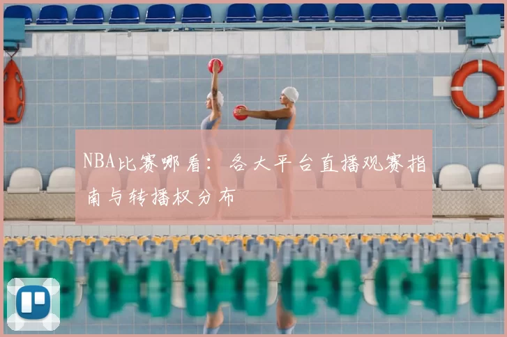 NBA比赛哪看：各大平台直播观赛指南与转播权分布