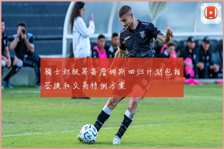 骑士积极筹备詹姆斯回归计划包括签换和交易特例方案